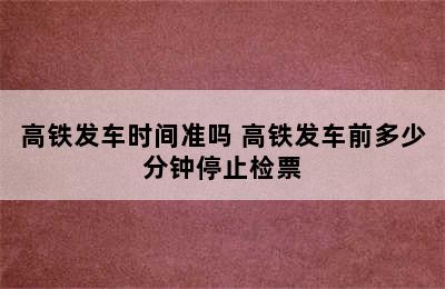 高铁发车时间准吗 高铁发车前多少分钟停止检票